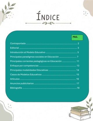 Contraportada ………………………………………..………………………… 2
Editorial ……………………………………………..……………………………. 3
Introducción al Modelo Educativo ……………………………………….. 5
Principales paradigmas sociales en Educación …………………….. 7
Principales corrientes pedagógicas en Educación ………………... 11
Enfoque por competencias ……………………………………………….. 13
Principales modalidades Educativas ………………………………..… 14
Casos de Modelos Educativos …………………………………………… 15
Artículos ………………………………………………………………………… 16
Anuncios publicitarios ……………………………………………………... 17
Bibliografía ……………………………………………………………………….18
PAG.
 