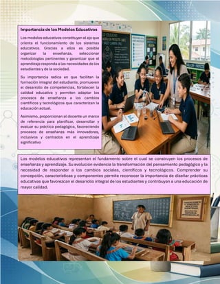 Importancia de los Modelos Educativos
Los modelos educativos constituyen el eje que
orienta el funcionamiento de los sistemas
educativos. Gracias a ellos es posible
organizar la enseñanza, seleccionar
metodologías pertinentes y garantizar que el
aprendizaje responda a las necesidades de los
estudiantes y de la sociedad.
Su importancia radica en que facilitan la
formación integral del estudiante, promueven
el desarrollo de competencias, fortalecen la
calidad educativa y permiten adaptar los
procesos de enseñanza a los cambios
científicos y tecnológicos que caracterizan la
educación actual.
Asimismo, proporcionan al docente un marco
de referencia para planificar, desarrollar y
evaluar su práctica pedagógica, favoreciendo
procesos de enseñanza más innovadores,
inclusivos y centrados en el aprendizaje
significativo
Los modelos educativos representan el fundamento sobre el cual se construyen los procesos de
enseñanza y aprendizaje. Su evolución evidencia la transformación del pensamiento pedagógico y la
necesidad de responder a los cambios sociales, científicos y tecnológicos. Comprender su
concepción, características y componentes permite reconocer la importancia de diseñar prácticas
educativas que favorezcan el desarrollo integral de los estudiantes y contribuyan a una educación de
mayor calidad.
 