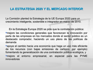 LA ESTRATEGIA 2020 Y EL MERCADO INTERIORLA ESTRATEGIA 2020 Y EL MERCADO INTERIOR
La Comisión planteó la Estrategia de la UE Europa 2020 para unLa Comisión planteó la Estrategia de la UE Europa 2020 para un
crecimiento inteligente, sostenible e integrador en marzo de 2010.crecimiento inteligente, sostenible e integrador en marzo de 2010.
En la Estrategia Europa 2020 se pide que la contratación pública:En la Estrategia Europa 2020 se pide que la contratación pública:
mejore las condiciones generales que favorezcan la innovación pormejore las condiciones generales que favorezcan la innovación por
parte de las empresas en los mercados donde el sector público es unparte de las empresas en los mercados donde el sector público es un
destacado comprador, haciendo un uso pleno de las políticas dedestacado comprador, haciendo un uso pleno de las políticas de
demandademanda
apoye el cambio hacia una economía que haga un uso más eficienteapoye el cambio hacia una economía que haga un uso más eficiente
de los recursos (con bajas emisiones de carbono, por ejemplo)de los recursos (con bajas emisiones de carbono, por ejemplo)
fomentando la generalización de una contratación pública ecológica, yfomentando la generalización de una contratación pública ecológica, y
mejore el entorno empresarial, en especial para las PYMEmejore el entorno empresarial, en especial para las PYME
innovadorasinnovadoras
 