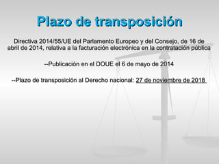 Plazo de transposiciónPlazo de transposición
Directiva 2014/55/UE del Parlamento Europeo y del Consejo, de 16 deDirectiva 2014/55/UE del Parlamento Europeo y del Consejo, de 16 de
abril de 2014, relativa a la facturación electrónica en la contratación públicaabril de 2014, relativa a la facturación electrónica en la contratación pública
--Publicación en el DOUE el 6 de mayo de 2014--Publicación en el DOUE el 6 de mayo de 2014
--Plazo de transposición al Derecho nacional:--Plazo de transposición al Derecho nacional: 27 de noviembre de 201827 de noviembre de 2018
 