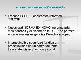 EL RETO DE LA TRASPOSICIÓN EN ESPAÑAEL RETO DE LA TRASPOSICIÓN EN ESPAÑA
 Fracaso LCSP ….constantes reformas…Fracaso LCSP ….constantes reformas…
TRLCSPTRLCSP
 Necesidad NORMA EX NOVO, no encajaríanNecesidad NORMA EX NOVO, no encajarían
más parches y el diseño de la LCSP no permitemás parches y el diseño de la LCSP no permite
encajar nuevas exigencias Derecho europeoencajar nuevas exigencias Derecho europeo
 Imprescindible seguridad jurídica yImprescindible seguridad jurídica y
predictibilidad en un sector de tantapredictibilidad en un sector de tanta
trascendencia económica y socialtrascendencia económica y social
 