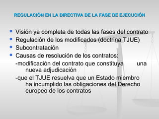 REGULACIÓN EN LA DIRECTIVA DE LA FASE DE EJECUCIÓNREGULACIÓN EN LA DIRECTIVA DE LA FASE DE EJECUCIÓN
 Visión ya completa de todas las fases del contratoVisión ya completa de todas las fases del contrato
 Regulación de los modificados (doctrina TJUE)Regulación de los modificados (doctrina TJUE)
 SubcontrataciónSubcontratación
 Causas de resolución de los contratos:Causas de resolución de los contratos:
-modificación del contrato que constituya una
nueva adjudicación
-que el TJUE resuelva que un Estado miembro
ha incumplido las obligaciones del Derecho
europeo de los contratos
 
