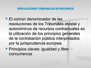 RESOLUCIONES TRIBUNALES DE RECURSOSRESOLUCIONES TRIBUNALES DE RECURSOS
 El común denominador de lasEl común denominador de las
resoluciones de los Tribunales estatal yresoluciones de los Tribunales estatal y
autonómicos de recursos contractuales esautonómicos de recursos contractuales es
la utilización de los principios generalesla utilización de los principios generales
de la contratación pública interpretadosde la contratación pública interpretados
por la jurisprudencia europea.por la jurisprudencia europea.
 Principios claves: igualdad y librePrincipios claves: igualdad y libre
concurrenciaconcurrencia
 