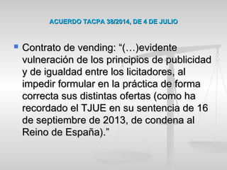 ACUERDO TACPA 38/2014, DE 4 DE JULIOACUERDO TACPA 38/2014, DE 4 DE JULIO
 Contrato de vending: “(…)evidenteContrato de vending: “(…)evidente
vulneración de los principios de publicidadvulneración de los principios de publicidad
y de igualdad entre los licitadores, aly de igualdad entre los licitadores, al
impedir formular en la práctica de formaimpedir formular en la práctica de forma
correcta sus distintas ofertas (como hacorrecta sus distintas ofertas (como ha
recordado el TJUE en su sentencia de 16recordado el TJUE en su sentencia de 16
de septiembre de 2013, de condena alde septiembre de 2013, de condena al
Reino de España).”Reino de España).”
 
