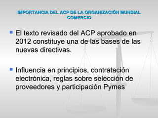 IMPORTANCIA DEL ACP DE LA ORGANIZACIÓN MUNDIALIMPORTANCIA DEL ACP DE LA ORGANIZACIÓN MUNDIAL
COMERCIOCOMERCIO
 El texto revisado del ACP aprobado enEl texto revisado del ACP aprobado en
2012 constituye una de las bases de las2012 constituye una de las bases de las
nuevas directivas.nuevas directivas.
 Influencia en principios, contrataciónInfluencia en principios, contratación
electrónica, reglas sobre selección deelectrónica, reglas sobre selección de
proveedores y participación Pymesproveedores y participación Pymes
 