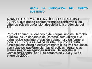 HACIA LA UNIFICACIÓN DEL ÁMBITOHACIA LA UNIFICACIÓN DEL ÁMBITO
SUBJETIVOSUBJETIVO
APARTADOS 1 Y 4 DEL ARTÍCULO 1 DIRECTIVA
2014/24, que deben ser interpretados conforme a los
criterios subjetivos-funcionales de la jurisprudencia del
TJUE.
Para el Tribunal, el concepto de «organismo de Derecho
público» es un concepto de Derecho comunitario que
debe recibir una interpretación autónoma y uniforme en
toda la UE, y que se define desde un punto de vista
funcional con arreglo exclusivamente a los tres requisitos
acumulativos que enuncian las directivas (sentencias
Mannesmann Anlagenbau Austria; Universale-Bau;
Comisión/España, de 16 de octubre de 2003 y 13 de
enero de 2005).
 