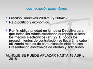 CONTRATACIÓN ELECTRÓNICACONTRATACIÓN ELECTRÓNICA
 Fracaso Directivas 2004/18 y 2004/17Fracaso Directivas 2004/18 y 2004/17
 Reto político y económico.Reto político y económico.
 Por finPor fin obligatoriedadobligatoriedad en la nueva Directiva paraen la nueva Directiva para
que todas las Administraciones europeas utilicenque todas las Administraciones europeas utilicen
los medios electrónicos (art. 22.1):los medios electrónicos (art. 22.1): todos lostodos los
procedimientos de contratación se llevarán a caboprocedimientos de contratación se llevarán a cabo
utilizando medios de comunicación electrónicos.utilizando medios de comunicación electrónicos.
Presentación electrónica de ofertas y solicitudesPresentación electrónica de ofertas y solicitudes
AUNQUE SE PUEDE APLAZAR HASTA 18 ABRILAUNQUE SE PUEDE APLAZAR HASTA 18 ABRIL
20182018
 