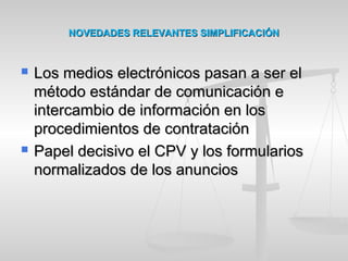 NOVEDADES RELEVANTES SIMPLIFICACIÓNNOVEDADES RELEVANTES SIMPLIFICACIÓN
 LLos medios electrónicos pasan a ser elos medios electrónicos pasan a ser el
método estándar de comunicación emétodo estándar de comunicación e
intercambio de información en losintercambio de información en los
procedimientos de contrataciónprocedimientos de contratación
 Papel decisivo el CPV y los formulariosPapel decisivo el CPV y los formularios
normalizados de los anunciosnormalizados de los anuncios
 