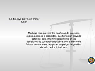 Medidas para prevenir los conflictos de intereses
reales, posibles o percibidos, que tienen un elevado
potencial para influir indebidamente en las
decisiones de contratación pública, con el efecto de
falsear la competencia y poner en peligro la igualdad
de trato de los licitadores.
La directiva prevé, en primer
lugar:
 