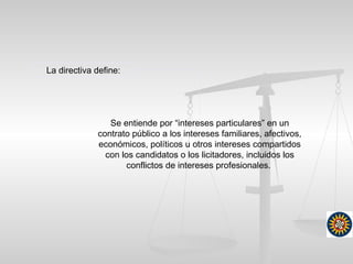 Se entiende por “intereses particulares” en un
contrato público a los intereses familiares, afectivos,
económicos, políticos u otros intereses compartidos
con los candidatos o los licitadores, incluidos los
conflictos de intereses profesionales.
La directiva define:
 