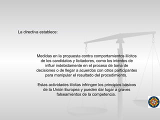 Medidas en la propuesta contra comportamientos ilícitos
de los candidatos y licitadores, como los intentos de
influir indebidamente en el proceso de toma de
decisiones o de llegar a acuerdos con otros participantes
para manipular el resultado del procedimiento.
Estas actividades ilícitas infringen los principios básicos
de la Unión Europea y pueden dar lugar a graves
falseamientos de la competencia.
La directiva establece:
 