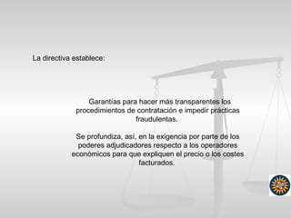 Garantías para hacer más transparentes los
procedimientos de contratación e impedir prácticas
fraudulentas.
Se profundiza, así, en la exigencia por parte de los
poderes adjudicadores respecto a los operadores
económicos para que expliquen el precio o los costes
facturados.
La directiva establece:
 