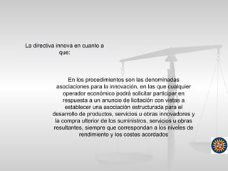 En los procedimientos son las denominadas
asociaciones para la innovación, en las que cualquier
operador económico podrá solicitar participar en
respuesta a un anuncio de licitación con vistas a
establecer una asociación estructurada para el
desarrollo de productos, servicios u obras innovadores y
la compra ulterior de los suministros, servicios u obras
resultantes, siempre que correspondan a los niveles de
rendimiento y los costes acordados
La directiva innova en cuanto a
que:
 