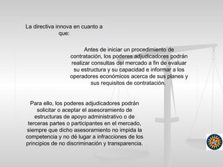 Antes de iniciar un procedimiento de
contratación, los poderes adjudicadores podrán
realizar consultas del mercado a fin de evaluar
su estructura y su capacidad e informar a los
operadores económicos acerca de sus planes y
sus requisitos de contratación.
La directiva innova en cuanto a
que:
Para ello, los poderes adjudicadores podrán
solicitar o aceptar el asesoramiento de
estructuras de apoyo administrativo o de
terceras partes o participantes en el mercado,
siempre que dicho asesoramiento no impida la
competencia y no dé lugar a infracciones de los
principios de no discriminación y transparencia.
 