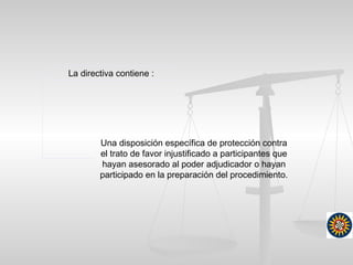 La directiva contiene :
Una disposición específica de protección contra
el trato de favor injustificado a participantes que
hayan asesorado al poder adjudicador o hayan
participado en la preparación del procedimiento.
 