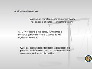 La directiva dispone las:
Causas que permitan acudir al procedimiento
negociado o al diálogo competitivo y son:
A). Con respecto a las obras, suministros o
servicios que cumplan uno o varios de los
siguientes criterios:
 Que las necesidades del poder adjudicador no
puedan satisfacerse sin la adaptación de
soluciones fácilmente disponibles.
 