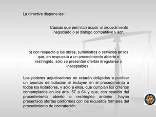 La directiva dispone las:
Causas que permitan acudir al procedimiento
negociado o al diálogo competitivo y son:
Los poderes adjudicadores no estarán obligados a publicar
un anuncio de licitación si incluyen en el procedimiento a
todos los licitadores, y sólo a ellos, que cumplan los criterios
contemplados en los arts. 57 a 64 y que, con ocasión del
procedimiento abierto o restringido anterior, hayan
presentado ofertas conformes con los requisitos formales del
procedimiento de contratación.
b) con respecto a las obras, suministros o servicios en los
que, en respuesta a un procedimiento abierto o
restringido, sólo se presenten ofertas irregulares o
inaceptables.
 