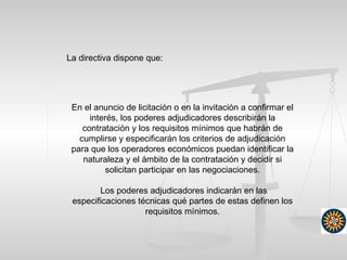 La directiva dispone que:
En el anuncio de licitación o en la invitación a confirmar el
interés, los poderes adjudicadores describirán la
contratación y los requisitos mínimos que habrán de
cumplirse y especificarán los criterios de adjudicación
para que los operadores económicos puedan identificar la
naturaleza y el ámbito de la contratación y decidir si
solicitan participar en las negociaciones.
Los poderes adjudicadores indicarán en las
especificaciones técnicas qué partes de estas definen los
requisitos mínimos.
 