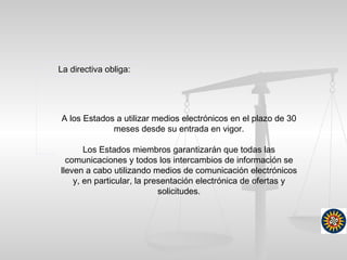 La directiva obliga:
A los Estados a utilizar medios electrónicos en el plazo de 30
meses desde su entrada en vigor.
Los Estados miembros garantizarán que todas las
comunicaciones y todos los intercambios de información se
lleven a cabo utilizando medios de comunicación electrónicos
y, en particular, la presentación electrónica de ofertas y
solicitudes.
 