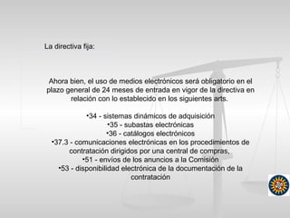 La directiva fija:
Ahora bien, el uso de medios electrónicos será obligatorio en el
plazo general de 24 meses de entrada en vigor de la directiva en
relación con lo establecido en los siguientes arts.
•34 - sistemas dinámicos de adquisición
•35 - subastas electrónicas
•36 - catálogos electrónicos
•37.3 - comunicaciones electrónicas en los procedimientos de
contratación dirigidos por una central de compras,
•51 - envíos de los anuncios a la Comisión
•53 - disponibilidad electrónica de la documentación de la
contratación
 
