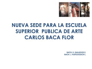 NUEVA SEDE PARA LA ESCUELA SUPERIOR  PUBLICA DE ARTE CARLOS BACA FLOR BACH. K. GALLEGOS E. BACH. J. PLETICKOSICH L. 