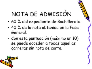 NOTA DE ADMISIÓN 60 % del expediente de Bachillerato. 40 % de la nota obtenida en la Fase General. Con esta puntuación (máximo un 10) se puede acceder a todas aquellas carreras sin nota de corte. 