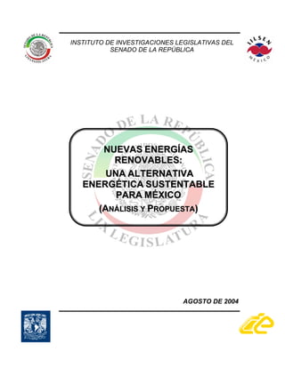 INSTITUTO DE INVESTIGACIONES LEGISLATIVAS DEL
           SENADO DE LA REPÚBLICA




       NUEVAS ENERGÍAS
         RENOVABLES:
        UNA ALTERNATIVA
   ENERGÉTICA SUSTENTABLE
          PARA MÉXICO
      (ANÁLISIS Y PROPUESTA)




                               AGOSTO DE 2004
 