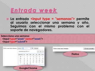  La entrada <input type = "semanas"> permite 
al usuario seleccionar una semana y año. 
Seguimos con el mismo problema con el 
soporte de navegadores. 
Selecciona una semana: 
<input type="week" name="week"> 
<input type="submit"> 
GoogleChrome 
Firefox 
 