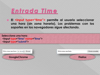  El <input type=“time”> permite al usuario seleccionar 
una hora (sin zona horaria). Los problemas con los 
soportes en los navegadores sigue afectando. 
Selecciona una hora: 
<input type="time" name="time"> 
<input type="submit"> 
GoogleChrome Firefox 
 