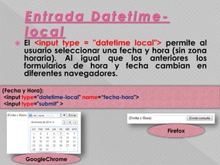  El <input type = "datetime local"> permite al 
usuario seleccionar una fecha y hora (sin zona 
horaria). Al igual que los anteriores los 
formularios de hora y fecha cambian en 
diferentes navegadores. 
(Fecha y Hora): 
<input type="datetime-local" name=“fecha-hora"> 
<input type="submit" > 
GoogleChrome 
Firefox 
 