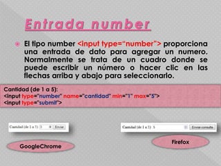  El tipo number <input type=“number”> proporciona 
una entrada de dato para agregar un numero. 
Normalmente se trata de un cuadro donde se 
puede escribir un número o hacer clic en las 
flechas arriba y abajo para seleccionarlo. 
Cantidad (de 1 a 5): 
<input type="number" name="cantidad" min="1" max="5"> 
<input type="submit"> 
GoogleChrome 
Firefox 
 