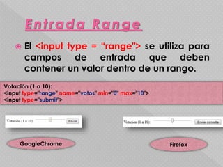  El <input type = “range"> se utiliza para 
campos de entrada que deben 
contener un valor dentro de un rango. 
Votación (1 a 10): 
<input type="range" name="votos" min="0" max="10"> 
<input type="submit"> 
GoogleChrome Firefox 
 