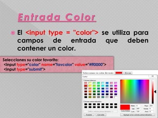  El <input type = "color"> se utiliza para 
campos de entrada que deben 
contener un color. 
Selecciones su color favorito: 
<input type="color" name="favcolor" value="#ff0000"> 
<input type="submit"> 
