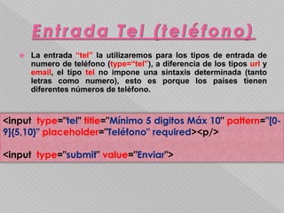  La entrada “tel” la utilizaremos para los tipos de entrada de 
numero de teléfono (type=“tel”), a diferencia de los tipos url y 
email, el tipo tel no impone una sintaxis determinada (tanto 
letras como numero), esto es porque los países tienen 
diferentes números de teléfono. 
<input type="tel" title="Mínimo 5 digitos Máx 10" pattern="[0- 
9]{5,10}" placeholder="Teléfono" required><p/> 
<input type="submit" value="Enviar"> 
 