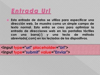  Esta entrada de datos se utiliza para especificar una 
dirección web. Se muestra como un simple campo de 
texto normal. Esta entra se creo para optimizar la 
entrada de direcciones web en las pantallas táctiles 
con una barra(/) y una tecla de método 
abreviado(.com) en los teclados de los dispositivos. 
<input type="url" placeholder="Url"> 
<input type="submit" value="Enviar"> 
 