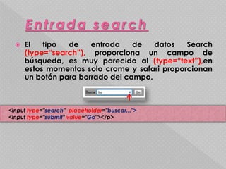  El tipo de entrada de datos Search 
(type=“search”), proporciona un campo de 
búsqueda, es muy parecido al (type=“text”),en 
estos momentos solo crome y safari proporcionan 
un botón para borrado del campo. 
<input type="search" placeholder="buscar..."> 
<input type="submit" value="Go"></p> 
 