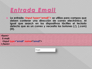  La entrada <input type=“email”> se utiliza para campos que 
deben contener una dirección de correo electrónico. Al 
igual que search en los dispositivos táctiles el teclado 
detecta que es un correo y necesita los botones (/), (.com) 
(@). 
<form> 
E-mail: 
<input type="email" name="email"> 
</form> 
 