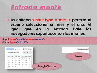 La entrada <input type =“mes”> permite al 
usuario seleccionar un mes y el año. Al 
igual que en la entrada Date los 
navegadores soportados son los mismos. 
<input type="month" name="month"> 
<input type="submit"> 
GoogleChrome 
Firefox 
 