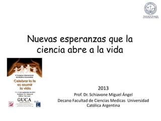 Nuevas esperanzas que la
ciencia abre a la vida
2013
Prof. Dr. Schiavone Miguel Ángel
Decano Facultad de Ciencias Medicas Universidad
Católica Argentina
 