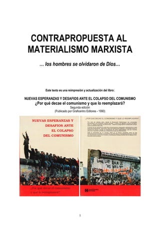 CONTRAPROPUESTA AL
MATERIALISMO MARXISTA
… los hombres se olvidaron de Dios…
Este texto es una reimpresión y actualización del libro:
NUEVAS ESPERANZAS Y DESAFIOS ANTE EL COLAPSO DEL COMUNISMO
¿Por qué decae el comunismo y que lo reemplazará?
Segunda edición
(Publicado por Graficentro Editores - 1990)
1
 