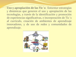 Uso y apropiación de las Tic´s: fomentar estrategias 
y dinámicas que generen el uso y apropiación de las 
tecnologías, a través de la identificación y promoción 
de experiencias significativas, e incorporación de Tic´s 
al currículo, creación de ambientes de aprendizaje 
innovadores, y de uso de redes y comunidades de 
aprendizaje. 
 