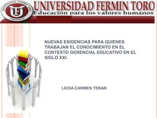 NUEVAS EXIGENCIAS PARA QUIENES
TRABAJAN EL CONOCIMIENTO EN EL
CONTEXTO GERENCIAL EDUCATIVO EN EL
SIGLO XXI.
LICDA.CARMEN TERAN
 