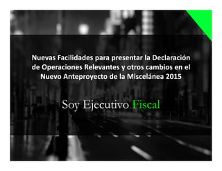 Soy Ejecutivo Fiscal
Nuevas Facilidades para presentar la Declaración
de Operaciones Relevantes y otros cambios en el
Nuevo Anteproyecto de la Miscelánea 2015
 