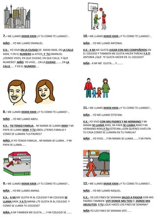 7.- ME LLAMO XXXXX XXXX ¿Y TU COMO TE LLAMAS?...
NIÑO: …YO ME LLAMO EMANUEL.
X.X.- YO VIVO EN LA CIUDAD DE XXXXX XXXX, EN LA CALLE
XXXX, Y EN EL NUMERO xx ATICO. Y TU EMANUEL
¿DONDE VIVES, EN QUE CIUDAD, EN QUE CALLE, Y QUE
NUMERO?..NIÑO: YO VIVO…. EN LA CIUDAD ……., EN LA
CALLE ….. Y EN EL NUMERO…..
8.- ME LLAMO XXXXX XXXX ¿Y TU COMO TE LLAMAS?...
NIÑO: …YO ME LLAMO ABDU.
X.X.- YO TENGO FAMILIA… MI MAMA SE LLAMA XXXX Y MI
PAPA SE LLAMA XXXX. Y TU ABDU ¿TIENES FAMILIA Y
COMO SE LLAMAN TUS PADRES?
NIÑO: SI YO TENGO FAMILIA… MI MAMA SE LLAMA… Y MI
PAPA SE LLAMA…...
9.- ME LLAMO XXXXX XXXX ¿Y TU COMO TE LLAMAS?...
NIÑA: …YO ME LLAMO AMINA.
X.X.- A MI ME GUSTA IR AL COLEGIO Y MI COLEGIO SE
LLAMA XXXX. Y A TI AMINA ¿TE GUSTA IR AL COLEGIO Y
COMO SE LLAMA TU COLEGIO?
NIÑA: A MI TAMBIEN ME GUSTA…….Y MI COLEGIO SE …….
10.- ME LLAMO XXXXX XXXX ¿Y TU COMO TE LLAMAS?...
NIÑA: …YO ME LLAMO ANTONIA.
X.X.- A MI ME GUSTA JUGAR CON MIS COMPAÑEROS.EN
EL COLEGIO Y TAMBIEN ME GUSTA HACER TAREAS Y A TI
ANTONIA ¿QUE TE GUSTA HACER EN EL COLEGIO?
NIÑA.- A MI ME GUSTA……Y……...
11.- ME LLAMO XXXXX XXXX ¿Y TU COMO TE LLAMAS?...
NIÑA: …YO ME LLAMO ESTEFANI.
X.X.- YO VIVO CON MIS PADRES Y MI HERMANO Y MI
MAMA SE LLAMA XXXX, MI PAPA SE LLAMA XXXX Y MI
HERMANO XXXX.Y TU ESTEFANI ¿CON QUIENES VIVES EN
TU CASA COMO SE LLAMAN EN TU FAMILIA?
NIÑA: …YO VIVO…..Y MI MAMA SE LLAMA……..Y MI PAPA.
12.- ME LLAMO XXXXX XXXX ¿Y TU COMO TE LLAMAS?...
NIÑA: …YO ME LLAMO RAQUEL.
X.X.- YO LOS FINES DE SEMANA SALGO A PASEAR CON MIS
PADRES TAMBIEN VOY DONDE MIS TIOS O DONDE MIS
ABUELITOS, Y TU ¿QUE HACES LOS FINES DE SEMANA?
NIÑA YO LOS FINES DE SEMANA VOY…….
 