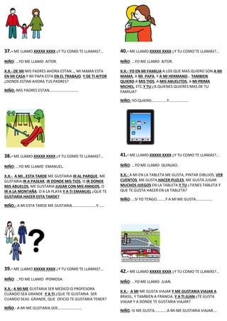 37.- ME LLAMO XXXXX XXXX ¿Y TU COMO TE LLAMAS?...
NIÑO: …YO ME LLAMO AITOR.
X.X.- DE MI MIS PADRES AHORA ESTAN…, MI MAMA ESTA
EN MI CASA Y MI PAPA ESTA EN EL TRABAJO. Y DE TI AITOR
¿DONDE ESTAN AHORA TUS PADRES?
NIÑO.-MIS PADRES ESTAN…………………………
38.- ME LLAMO XXXXX XXXX ¿Y TU COMO TE LLAMAS?...
NIÑO: …YO ME LLAMO EMANUEL.
X.X.- A MI…ESTA TARDE ME GUSTARIA IR AL PARQUE, ME
GUSTARIA IR A PASEAR, IR DONDE MIS TIOS, O IR DONDE
MIS ABUELOS, ME GUSTARIA JUGAR CON MIS AMIGOS, O
IR A LA MONTAÑA. O A LA PLAYA Y A TI EMANUEL ¿QUE TE
GUSTARIA HACER ESTA TARDE?
NIÑO.- A MI ESTA TARDE ME GUSTARIA…………………….Y……
39.- ME LLAMO XXXXX XXXX ¿Y TU COMO TE LLAMAS?...
NIÑO: …YO ME LLAMO IPOMOSA.
X.X.- A MI ME GUSTARIA SER MEDICO O PROFESORA
CUANDO SEA GRANDE .Y A TI ¿QUE TE GUSTARIA SER
CUANDO SEAS GRANDE, QUE OFICIO TE GUSTARIA TENER?
NIÑO.- A MI ME GUSTARIA SER…………………….
40.- ME LLAMO XXXXX XXXX ¿Y TU COMO TE LLAMAS?...
NIÑO: …YO ME LLAMO AITOR.
X.X.- YO EN MI FAMILIA A LOS QUE MAS QUIERO SON A MI
MAMA, A MI PAPA, Y A MI HERMANO… TAMBIEN
QUIERO A MIS TIOS, A MIS ABUELITOS, A MI PRIMA
MICHEL, ETC.Y TU ¿A QUIENES QUIERES MAS DE TU
FAMILIA?
NIÑO: YO QUIERO…………….Y………………..
41.- ME LLAMO XXXXX XXXX ¿Y TU COMO TE LLAMAS?...
NIÑO: …YO ME LLAMO QUINJAO.
X.X.- A MI EN LA TABLETA ME GUSTA, PINTAR DIBUJOS, VER
CUENTOS, ME GUSTA HACER PUZLES, ME GUSTA JUGAR
MUCHOS JUEGOS EN LA TABLETA.Y TU ¿TIENES TABLETA Y
QUE TE GUSTA HACER EN LA TABLETA?
NIÑO: …SI YO TENGO………Y A MI ME GUSTA……………..
42.- ME LLAMO XXXXX XXXX ¿Y TU COMO TE LLAMAS?...
NIÑO: …YO ME LLAMO JUAN.
X.X.- A MI ME GUSTA VIAJAR Y ME GUSTARIA VIAJAR A
BRASIL, Y TAMBIEN A FRANCIA. Y A TI JUAN ¿TE GUSTA
VIAJAR Y A DONDE TE GUSTARIA VIAJAR?
NIÑO.-SI ME GUSTA………….A MI ME GUSTARIA VIAJAR….
 