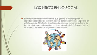 LOS NTIC’S EN LO SOCAL
 Están relacionadas con el cambio que genera la tecnología en la
sociedad ( sociedad de la información o del conocimiento) La puesta en
práctica de las TIC afecta ámbitos de las ciencias humanas, la teoría de
las organizaciones o de gestión. Un buen ejemplo de la influencia de los
TIC sobre la sociedad es el gobierno electrónico.
 