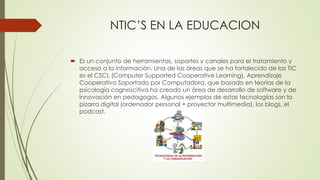 NTIC’S EN LA EDUCACION
 Es un conjunto de herramientas, soportes y canales para el tratamiento y
acceso a la información. Una de las áreas que se ha fortalecido de las TIC
es el CSCL (Computer Supported Cooperative Learning), Aprendizaje
Cooperativo Soportado por Computadora, que basado en teorías de la
psicología cognoscitiva ha creado un área de desarrollo de software y de
innovación en pedagogos. Algunos ejemplos de estas tecnologías son la
pizarra digital (ordenador personal + proyector multimedia), los blogs, el
podcast.
 