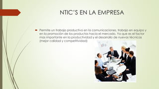 NTIC’S EN LA EMPRESA
 Permite un trabajo productivo en la comunicaciones, trabajo en equipo y
en la promoción de los productos hacia el mercado. Ya que es el factor
mas importante en la productividad y el desarrollo de nuevas técnicas
(mejor calidad y competitividad)
 
