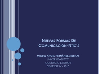 NUEVAS FORMAS DE
COMUNICACIÓN-NTIC’S
MIGUEL ANGEL HERNÁNDEZ BERNAL
UNIVERSIDAD ECCI
COMERCIO EXTERIOR
SEMESTRE IV - 2015
 