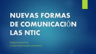 NUEVAS FORMAS
DE COMUNICACIÓN
LAS NTIC
PRESENTADOR POR:
DAVID FELIPE DUARTE SARMIENTO
 